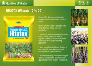 Qualities of Hitatox
Phorate 10% G an organo phosphate
compound with cholinesterase inhibition
action.
Hitatox is highly e...