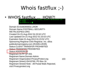 Whois fastflux ;-)
• WHOIS fastflux … HOW?!

  Domain ID:D166393631-LROR
  Domain Name:FOOTBALL-SECURITY-
  WETRLSGPIEO.ORG
  Created On:21-Aug-2012 01:23:52 UTC
  Last Updated On:21-Aug-2012 01:23:53 UTC
  Expiration Date:21-Aug-2013 01:23:52 UTC
  Sponsoring Registrar:Click Registrar, Inc. d/b/a
  publicdomainregistry.com (R1935-LROR)
  Status:CLIENT TRANSFER PROHIBITED
  Status:TRANSFER PROHIBITED
  Status:ADDPERIOD
  Registrant ID:PP-SP-001
  Registrant Name:Domain Admin
  Registrant Organization:PrivacyProtect.org             103
  Registrant Street1:ID#10760, PO Box 16
  Registrant Street2:Note - All Postal Mails Rejected,
  visit Privacyprotect.org
 