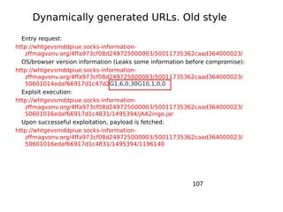 Dynamically generated URLs. Old style
  Entry request:
http://whtgevsmddpiue.socks-information-
   zffmagvonv.org/4ffa973cf08d249725000003/50011735362caad364000023/
  OS/browser version information (Leaks some information before compromise):
http://whtgevsmddpiue.socks-information-
   zffmagvonv.org/4ffa973cf08d249725000003/50011735362caad364000023/
   50601014edaf66917d1c47d2G1,6,0,30G10,1,0,0
  Exploit execution:
http://whtgevsmddpiue.socks-information-
   zffmagvonv.org/4ffa973cf08d249725000003/50011735362caad364000023/
   50601016edaf66917d1c4831/1495394/jAA2ingo.jar
  Upon successeful exploitation, payload is fetched:
http://whtgevsmddpiue.socks-information-
   zffmagvonv.org/4ffa973cf08d249725000003/50011735362caad364000023/
   50601016edaf66917d1c4831/1495394/1196140




                                                          107
 