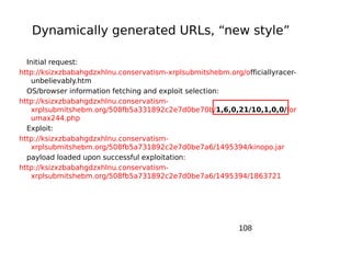 Dynamically generated URLs, “new style”

  Initial request:
http://ksizxzbabahgdzxhlnu.conservatism-xrplsubmitshebm.org/officiallyracer-
    unbelievably.htm
  OS/browser information fetching and exploit selection:
http://ksizxzbabahgdzxhlnu.conservatism-
    xrplsubmitshebm.org/508fb5a331892c2e7d0be70b/1,6,0,21/10,1,0,0/for
    umax244.php
  Exploit:
http://ksizxzbabahgdzxhlnu.conservatism-
    xrplsubmitshebm.org/508fb5a731892c2e7d0be7a6/1495394/kinopo.jar
  payload loaded upon successful exploitation:
http://ksizxzbabahgdzxhlnu.conservatism-
    xrplsubmitshebm.org/508fb5a731892c2e7d0be7a6/1495394/1863721




                                                            108
 