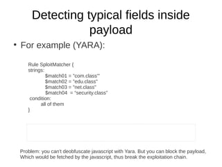 Detecting typical fields inside
                    payload
●
    For example (YARA):

       Rule SploitMatcher {
       strings:
                $match01 = "com.class'"
                $match02 = "edu.class"
                $match03 = "net.class"
                $match04 = “security.class”
        condition:
             all of them
       }


                                                                                 Integrate YAR

                                                                                 https://github

    Problem: you can't deobfuscate javascript with Yara. But you can block the payload,
    Which would be fetched by the javascript, thus break the exploitation chain.
 