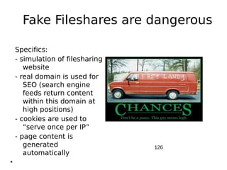 Fake Fileshares are dangerous

    Specifics:
    - simulation of filesharing
       website
    - real domain is used for
       SEO (search engine
       feeds return content
       within this domain at
       high positions)
    - cookies are used to
       “serve once per IP”
    - page content is
       generated                  126
       automatically
●
 