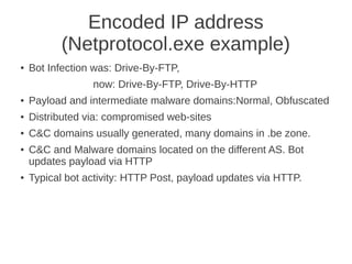 Encoded IP address
          (Netprotocol.exe example)
●   Bot Infection was: Drive-By-FTP,
                 now: Drive-By-FTP, Drive-By-HTTP
●   Payload and intermediate malware domains:Normal, Obfuscated
●   Distributed via: compromised web-sites
●   C&C domains usually generated, many domains in .be zone.
●   C&C and Malware domains located on the different AS. Bot
    updates payload via HTTP
●   Typical bot activity: HTTP Post, payload updates via HTTP.
 