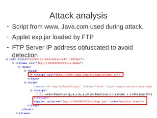 Attack analysis
- Script from www. Java.com used during attack.
- Applet exp.jar loaded by FTP
- FTP Server IP address obfuscated to avoid
  detection
 