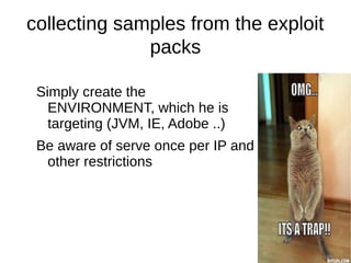 collecting samples from the exploit
              packs

 Simply create the
   ENVIRONMENT, which he is
   targeting (JVM, IE, Adobe ..)
 Be aware of serve once per IP and
  other restrictions
 