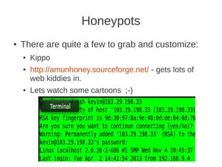 Honeypots
●   There are quite a few to grab and customize:
    ●   Kippo
    ●   http://amunhoney.sourceforge.net/ - gets lots of
        web kiddies in.
    ●   Lets watch some cartoons ;-)
 