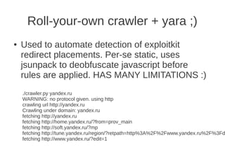 Roll-your-own crawler + yara ;)
●   Used to automate detection of exploitkit
    redirect placements. Per-se static, uses
    jsunpack to deobfuscate javascript before
    rules are applied. HAS MANY LIMITATIONS :)
    ./crawler.py yandex.ru
    WARNING: no protocol given. using http
    crawling url http://yandex.ru
    Crawling under domain: yandex.ru
    fetching http://yandex.ru
    fetching http://home.yandex.ru/?from=prov_main
    fetching http://soft.yandex.ru/?mp
    fetching http://tune.yandex.ru/region/?retpath=http%3A%2F%2Fwww.yandex.ru%2F%3Fd
    fetching http://www.yandex.ru/?edit=1
 