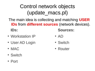 Control network objects
             (update_macs.pl)
The main idea is collecting and matching USER
 IDs from different sources (network devices).
 IDs:                        Sources:
●
    Workstation IP        ●
                              AD
●
    User AD Login         ●
                              Switch
●
    MAC                   ●
                              Router
●
    Switch
●
    Port
 