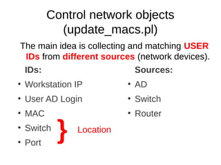 Control network objects
             (update_macs.pl)
The main idea is collecting and matching USER
 IDs from different sources (network devices).
 IDs:                        Sources:
●
    Workstation IP          ●
                                AD
●
    User AD Login           ●
                                Switch
●
    MAC                     ●
                                Router
●


●
    Switch
    Port
             }   Location
 