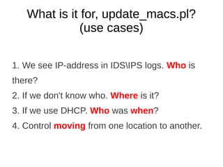 What is it for, update_macs.pl?
              (use cases)

1. We see IP-address in IDSIPS logs. Who is
there?
2. If we don't know who. Where is it?
3. If we use DHCP. Who was when?
4. Control moving from one location to another.
 
