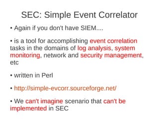 SEC: Simple Event Correlator
●   Again if you don't have SIEM....
● is a tool for accomplishing event correlation
tasks in the domains of log analysis, system
monitoring, network and security management,
etc
●   written in Perl
●   http://simple-evcorr.sourceforge.net/
●We can't imagine scenario that can't be
implemented in SEC
 