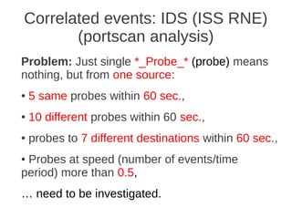 Correlated events: IDS (ISS RNE)
       (portscan analysis)
Problem: Just single *_Probe_* (probe) means
nothing, but from one source:
●   5 same probes within 60 sec.,
●   10 different probes within 60 sec.,
●   probes to 7 different destinations within 60 sec.,
●Probes at speed (number of events/time
period) more than 0.5,
… need to be investigated.
 