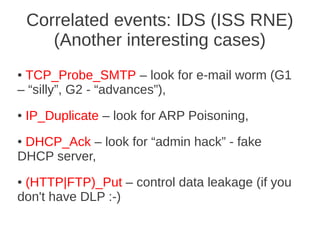 Correlated events: IDS (ISS RNE)
       (Another interesting cases)
●TCP_Probe_SMTP – look for e-mail worm (G1
– “silly”, G2 - “advances”),
●   IP_Duplicate – look for ARP Poisoning,
●DHCP_Ack – look for “admin hack” - fake
DHCP server,
●(HTTP|FTP)_Put – control data leakage (if you
don't have DLP :-)
 