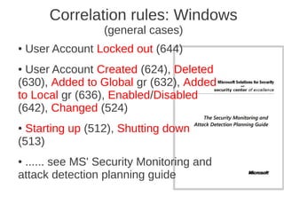 Correlation rules: Windows
                  (general cases)
●   User Account Locked out (644)
● User Account Created (624), Deleted
(630), Added to Global gr (632), Added
to Local gr (636), Enabled/Disabled
(642), Changed (524)
● Starting up (512), Shutting down
(513)
●...... see MS' Security Monitoring and
attack detection planning guide
 
