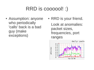 RRD is coooool! :)
●   Assumption: anyone      ●   RRD is your friend.
    who periodically            Look at anomalies:
    'calls' back is a bad       packet sizes,
    guy (make                   frequencies, port
    exceptions)                 ranges
 