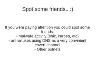 Spot some friends.. :)


If you were paying attention you could spot some
                       friends:
        - malware activity (shiz, carbep, etc)
   - antivirtuses using DNS as a very convinient
                   covert channel
                   - Other botnets
 