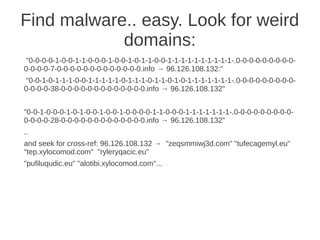 Find malware.. easy. Look for weird
            domains:
 "0-0-0-0-1-0-0-1-1-0-0-0-1-0-0-1-0-1-1-0-0-1-1-1-1-1-1-1-1-1-1-.0-0-0-0-0-0-0-0-0-
0-0-0-0-7-0-0-0-0-0-0-0-0-0-0-0-0-0.info → 96.126.108.132:"
 "0-0-1-0-1-1-1-0-0-1-1-1-1-1-0-1-1-1-0-1-1-0-1-0-1-1-1-1-1-1-1-.0-0-0-0-0-0-0-0-0-
0-0-0-0-38-0-0-0-0-0-0-0-0-0-0-0-0-0.info → 96.126.108.132"


"0-0-1-0-0-0-1-0-1-0-0-1-0-0-1-0-0-0-0-1-1-0-0-0-1-1-1-1-1-1-1-.0-0-0-0-0-0-0-0-0-
0-0-0-0-28-0-0-0-0-0-0-0-0-0-0-0-0-0.info → 96.126.108.132"
..
and seek for cross-ref: 96.126.108.132 → "zeqsmmiwj3d.com" "tufecagemyl.eu"
"tep.xylocomod.com" "ryleryqacic.eu"
"pufiluqudic.eu" "alotibi.xylocomod.com"...
 