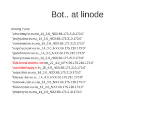 Bot.. at linode
Among those:
"cihunemyror.eu:eu_14_3.0_NXX:66.175.210.173:0"
"jecijyjudew.eu:eu_14_3.0_NXX:66.175.210.173:0"
"voworemoziv.eu:eu_14_3.0_NXX:66.175.210.173:0"
"xuqohyxeqak.eu:eu_14_3.0_NXX:66.175.210.173:0"
"gadufiwabim.eu:eu_14_3.0_NXX:66.175.210.173:0"
"lyruxyxaxaw.eu:eu_14_3.0_NXX:66.175.210.173:0"
"l33t.brand-clothes.net:net_22_4.0_NPX:66.175.210.173:0"
"wanttobehappy.in:in_16_4.0_NXX:66.175.210.173:0"
"ryqecolijet.eu:eu_14_3.0_NXX:66.175.210.173:0"
"fokyxazolar.eu:eu_14_4.0_NXX:66.175.210.173:0"
"mamixikusah.eu:eu_14_3.0_NXX:66.175.210.173:0"
"foxivusozuc.eu:eu_14_3.0_NXX:66.175.210.173:0"
"jefapexytar.eu:eu_14_3.0_NXX:66.175.210.173:0"
 