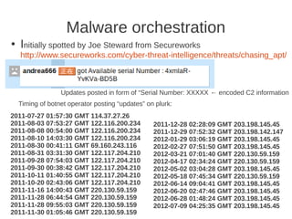 Malware orchestration
●   Initially spotted by Joe Steward from Secureworks
    http://www.secureworks.com/cyber-threat-intelligence/threats/chasing_apt/



                  Updates posted in form of “Serial Number: XXXXX ← encoded C2 information
    Timing of botnet operator posting “updates” on plurk:
2011-07-27 01:57:30 GMT 114.37.27.26
2011-08-03 07:53:27 GMT 122.116.200.234           2011-12-28 02:28:09 GMT 203.198.145.45
2011-08-08 00:54:00 GMT 122.116.200.234           2011-12-29 07:52:32 GMT 203.198.142.147
2011-08-10 14:03:30 GMT 122.116.200.234           2012-01-29 03:06:19 GMT 203.198.145.45
2011-08-30 00:41:11 GMT 69.160.243.116            2012-02-27 07:51:50 GMT 203.198.145.45
2011-08-31 03:31:30 GMT 122.117.204.210           2012-03-21 07:01:40 GMT 220.130.59.159
2011-09-28 07:54:03 GMT 122.117.204.210           2012-04-17 02:34:24 GMT 220.130.59.159
2011-09-30 00:38:42 GMT 122.117.204.210           2012-05-02 03:04:28 GMT 203.198.145.45
2011-10-11 01:40:55 GMT 122.117.204.210           2012-05-18 07:45:34 GMT 220.130.59.159
2011-10-20 02:43:06 GMT 122.117.204.210           2012-06-14 09:04:41 GMT 203.198.145.45
2011-11-16 14:00:43 GMT 220.130.59.159            2012-06-20 02:47:46 GMT 203.198.145.45
2011-11-28 06:44:54 GMT 220.130.59.159            2012-06-28 01:48:24 GMT 203.198.145.45
2011-11-28 09:55:03 GMT 220.130.59.159            2012-07-09 04:25:35 GMT 203.198.145.45
2011-11-30 01:05:46 GMT 220.130.59.159
 