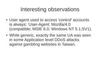 Interesting observations
●   User agent used to access 'control' accounts
    is always: 'User-Agent: Mozilla/4.0
    (compatible; MSIE 6.0; Windows NT 5.1;SV1).
●   While generic, exactly the same UA was seen
    in some Application level DDoS attacks
    against gambling websites in Taiwan.
 