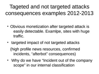 Tageted and not targeted attacks
consequences examples 2012-2013

●
    Obvious monetization after targeted attack is
     easily detectable. Examlpe, sites with huge
     traffic.
●
    targeted impact of not targeted attacks
    (high profile news resources, confirmed
      incidents, “afterbot” consequences)
●
    Why do we have “Incident out of the company
     scope” in our internal classification
 