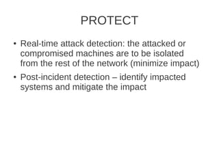 PROTECT
●   Real-time attack detection: the attacked or
    compromised machines are to be isolated
    from the rest of the network (minimize impact)
●   Post-incident detection – identify impacted
    systems and mitigate the impact
 
