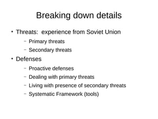 Breaking down details
●
    Threats: experience from Soviet Union
      –   Primary threats
      –   Secondary threats
●
    Defenses
      –   Proactive defenses
      –   Dealing with primary threats
      –   Living with presence of secondary threats
      –   Systematic Framework (tools)
 