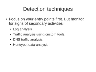 Detection techniques
●   Focus on your entry points first. But monitor
    for signs of secondary activities
    ●   Log analysis
    ●   Traffic analysis using custom tools
    ●   DNS traffic analysis
    ●   Honeypot data analysis
 
