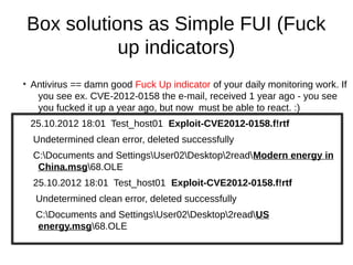 Box solutions as Simple FUI (Fuck
               up indicators)
●
    Antivirus == damn good Fuck Up indicator of your daily monitoring work. If
     you see ex. CVE-2012-0158 the e-mail, received 1 year ago - you see
     you fucked it up a year ago, but now must be able to react. :)
    25.10.2012 18:01 Test_host01 Exploit-CVE2012-0158.f!rtf
    Undetermined clean error, deleted successfully
    C:Documents and SettingsUser02Desktop2readModern energy in
     China.msg68.OLE
    25.10.2012 18:01 Test_host01 Exploit-CVE2012-0158.f!rtf
     Undetermined clean error, deleted successfully
     C:Documents and SettingsUser02Desktop2readUS
     energy.msg68.OLE
 