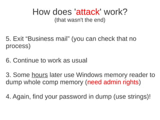 How does 'attack' work?
                 (that wasn't the end)


5. Exit “Business mail” (you can check that no
process)

6. Continue to work as usual

3. Some hours later use Windows memory reader to
dump whole comp memory (need admin rights)

4. Again, find your password in dump (use strings)!
 