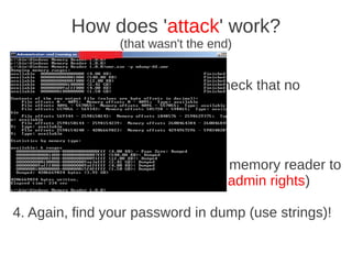 How does 'attack' work?
                 (that wasn't the end)


5. Exit “Business mail” (you can check that no
process)

6. Continue to work as usual

3. Some hours later use Windows memory reader to
dump whole comp memory (need admin rights)

4. Again, find your password in dump (use strings)!
 