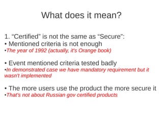 What does it mean?

1. “Certified” is not the same as “Secure”:
● Mentioned criteria is not enough

The year of 1992 (actually, it's Orange book)
●




●   Event mentioned criteria tested badly
In demonstrated case we have mandatory requirement but it
●

wasn't implemented

●   The more users use the product the more secure it
That's not about Russian gov certified products
●
 