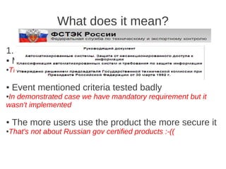What does it mean?

1. “Certified” is not the same as “Secure”:
● Mentioned criteria is not enough

The year of 1992 (actually, it's Orange book)
●




●   Event mentioned criteria tested badly
In demonstrated case we have mandatory requirement but it
●

wasn't implemented

●   The more users use the product the more secure it
That's not about Russian gov certified products :-((
●
 