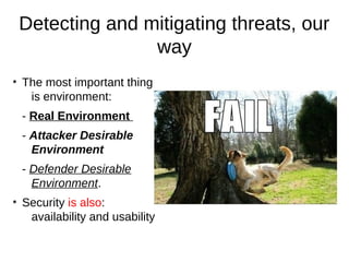 Detecting and mitigating threats, our
                   way
●
    The most important thing
     is environment:
    - Real Environment
    - Attacker Desirable
      Environment
    - Defender Desirable
      Environment.
●
    Security is also:
     availability and usability
 