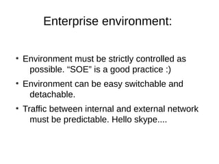 Enterprise environment:

●
    Environment must be strictly controlled as
     possible. “SOE” is a good practice :)
●
    Environment can be easy switchable and
     detachable.
●
    Traffic between internal and external network
      must be predictable. Hello skype....
 
