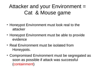 Attacker and your Environment =
          Cat & Mouse game

●
    Honeypot Environment must look real to the
     attacker
●
    Honeypot Environment must be able to provide
     evidence
●
    Real Environment must be isolated from
     Honeypots.
●
    Compromised Environment must be segregated as
     soon as possible if attack was successful
     (containment)
 