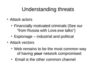 Understanding threats
●
    Attack actors
    ●
        Financially motivated criminals (See our
          “from Russia with Love.exe talks”)
    ●
        Espionage – industrial and political
●
    Attack vectors
    ●
        Web remains to be the most common way
         of having your network compromised
    ●
        Email is the other common channel
 