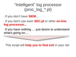 “Intelligent” log processor
                  (proc_log_*.pl)
•   If you don't have SIEM....
•If you don't use even SEC.pl or other on-line
log processor...
•If you have nothing … just desire to understand
what's going on....



    This script will help you to find evil in your net
 