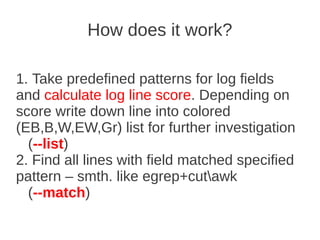 How does it work?

1. Take predefined patterns for log fields
and calculate log line score. Depending on
score write down line into colored
(EB,B,W,EW,Gr) list for further investigation
  (--list)
2. Find all lines with field matched specified
pattern – smth. like egrep+cutawk
  (--match)
 