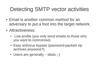 Detecting SMTP vector activities
●   Email is another common method for an
    adversary to put a foot into the target network.
●   Attractiveness:
    ●    Low profile (you only send emails to those who
        you want to comromise)
    ●   Easy antivirus bypass (password-packed zip
        archives anywone?)
    ●   Users are generally – idiots ;-)
 