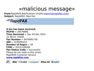 «malicious message»
From:RapidFAX.Notifications [mailto:reports@rapidfax.com]
Subject: RapidFAX: New Fax




 A fax has been received.
 MCFID = 39579806
 Time Received = Tue, 04 Dec 2012
 21:48:21 +0200
 Fax Number = 9470091738
 ANI = 3145495221
 Number of Pages = 18
 CSID = 32231126269
 Fax Status Code = Successful
 Please do not reply to this email.
 RapidFAX Customer Service
 www.rapidfax.com
 