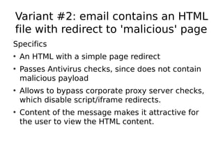 Variant #2: email contains an HTML
file with redirect to 'malicious' page
Specifics
• An HTML with a simple page redirect
• Passes Antivirus checks, since does not contain
  malicious payload
• Allows to bypass corporate proxy server checks,
  which disable script/iframe redirects.
• Content of the message makes it attractive for
  the user to view the HTML content.
 