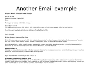 Another Email example
Subject: British Airways E-ticket receipts

e-ticket receipt
Booking reference: 05V9363845
Dear,

Thank you for booking with British Airways.

Ticket Type: e-ticket
This is your e-ticket receipt. Your ticket is held in our systems, you will not receive a paper ticket for your booking.

Your itinerary is attached (Internet Exlplorer/Mozilla Firefox file)


Yours sincerely,

British Airways Customer Services

British Airways may monitor email traffic data and also the content of emails, where permitted by law, for the purposes of security
and staff training and in order to prevent or detect unauthorised use of the British Airways email system.

British Airways Plc is a public limited company registered in England and Wales. Registered number: 89510471. Registered office:
Waterside, PO Box 365, Harmondsworth, West Drayton, Middlesex, England, UB7 0GB.

How to contact us
Although we are unable to respond to individual replies to this email we have a comprehensive section that may help you if you have
a question about your booking or travelling with British Airways.


If you require further assistance you may contact us

If you have received this email in error
This is a confidential email intended only for the British Airways Customer appearing as the addressee. If you are not the intended
recipient please delete this email and inform the snder as soon as possible. Please note that any copying, distribution or other action
taken or omitted to be taken in reliance upon it is prohibited and may be unlawful.
 