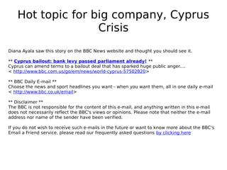 Hot topic for big company, Cyprus
                   Crisis
Diana Ayala saw this story on the BBC News website and thought you should see it.

** Cyprus bailout: bank levy passed parliament already! **
Cyprus can amend terms to a bailout deal that has sparked huge public anger....
< http://www.bbc.com.us/go/em/news/world-cyprus-57502820>

** BBC Daily E-mail **
Choose the news and sport headlines you want - when you want them, all in one daily e-mail
< http://www.bbc.co.uk/email>

** Disclaimer **
The BBC is not responsible for the content of this e-mail, and anything written in this e-mail
does not necessarily reflect the BBC's views or opinions. Please note that neither the e-mail
address nor name of the sender have been verified.

If you do not wish to receive such e-mails in the future or want to know more about the BBC's
Email a Friend service, please read our frequently asked questions by clicking here
 