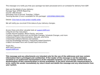 This message is to notify you that your package has been processed and is on schedule for delivery from ADP.

Here are the details of your delivery:
Package Type: QTR/YE Reporting
Courier: UPS Ground
Estimated Time of Arrival: Tusesday, 5:00pm
Tracking Number (if one is available for this package): 1Z023R961390411904

Details: Click here to view and/or modify order

We will notify you via email if the status of your delivery changes.

--------------------------------------------------------------------------------

Access these and other valuable tools at support.ADP.com:
o Payroll and Tax Calculators
o Order Payroll Supplies, Blank Checks, and more
o Submit requests online such as SUI Rate Changes, Schedule Changes, and more
o Download Product Documentation, Manuals, and Forms
o Download Software Patches and Updates
o Access Knowledge Solutions / Frequently Asked Questions
o Watch Animated Tours with Guided Input Instructions

Thank You,
ADP Client Services
support.ADP.com

--------------------------------------------------------------------------------

This message and any attachments are intended only for the use of the addressee and may contain
information that is privileged and confidential. If the reader of the message is not the intended
recipient or an authorized representative of the intended recipient, you are hereby notified that any
dissemination of this communication is strictly prohibited. If you have received this communication in
error, notify the sender immediately by return email and delete the message and any attachments from
your system.
 