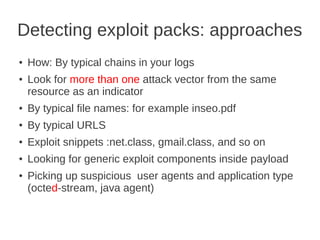 Detecting exploit packs: approaches
●   How: By typical chains in your logs
●   Look for more than one attack vector from the same
    resource as an indicator
●   By typical file names: for example inseo.pdf
●   By typical URLS
●   Exploit snippets :net.class, gmail.class, and so on
●   Looking for generic exploit components inside payload
●   Picking up suspicious user agents and application type
    (octed-stream, java agent)
 