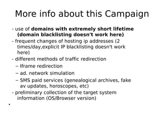 More info about this Campaign
    - use of domains with extremely short lifetime
       (domain blacklisting doesn't work here)
    - frequent changes of hosting ip addresses (2
       times/day,explicit IP blacklisting doesn't work
       here)
    - different methods of traffic redirection
      – Iframe redirection
      – ad. network simulation
      – SMS paid services (genealogical archives, fake
         av updates, horoscopes, etc)
    - preliminary collection of the target system
       information (OS/Browser version)
●
 